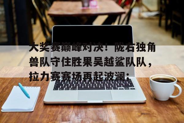 开云体育官网-关于大奖赛巅峰对决！陇右独角兽队守住胜果吴越鲨队队，拉力赛赛场再起波澜；的信息