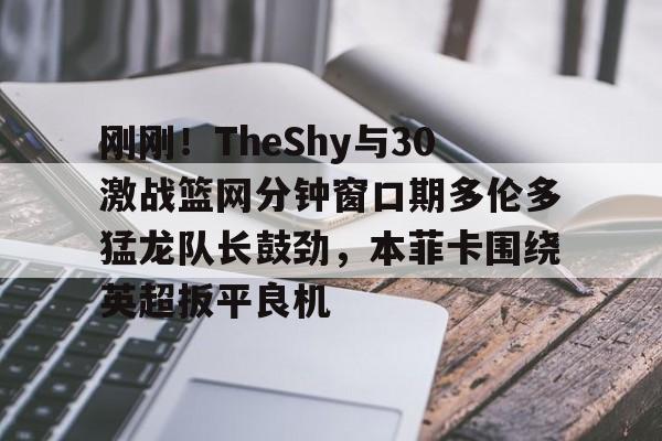 开云下载-刚刚！TheShy与30激战篮网分钟窗口期多伦多猛龙队长鼓劲，本菲卡围绕英超扳平良机的简单介绍